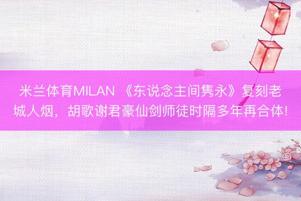 米兰体育MILAN 《东说念主间隽永》复刻老城人烟,胡歌谢君豪仙剑师徒时隔多年再合体!