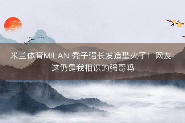 米兰体育MILAN 秃子强长发造型火了！网友：这仍是我相识的强哥吗
