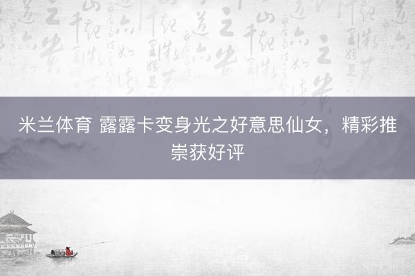 米兰体育 露露卡变身光之好意思仙女，精彩推崇获好评