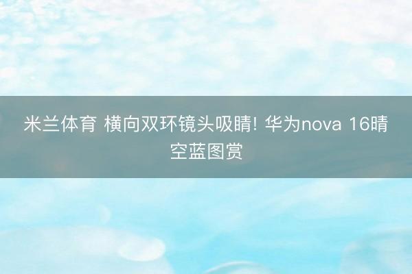 米兰体育 横向双环镜头吸睛! 华为nova 16晴空蓝图赏