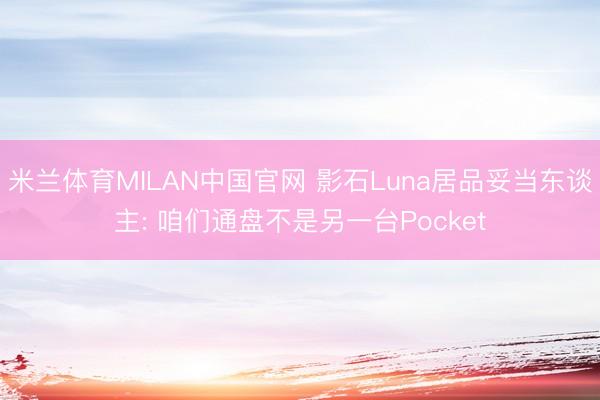 米兰体育MILAN中国官网 影石Luna居品妥当东谈主: 咱们通盘不是另一台Pocket