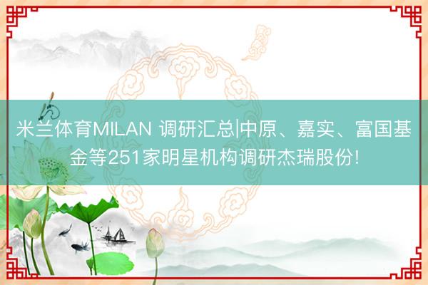 米兰体育MILAN 调研汇总|中原、嘉实、富国基金等251家明星机构调研杰瑞股份!