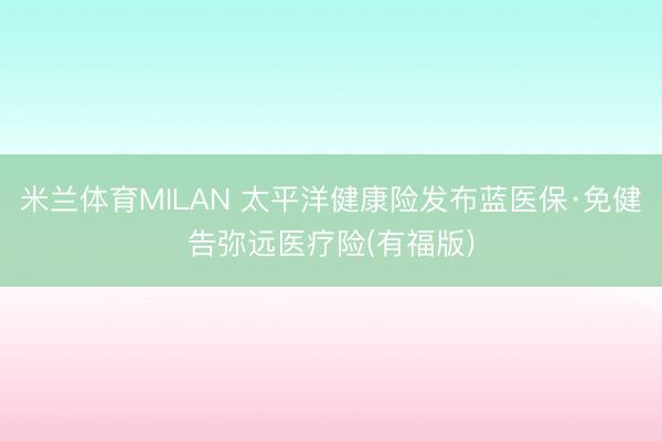 米兰体育MILAN 太平洋健康险发布蓝医保·免健告弥远医疗险(有福版)