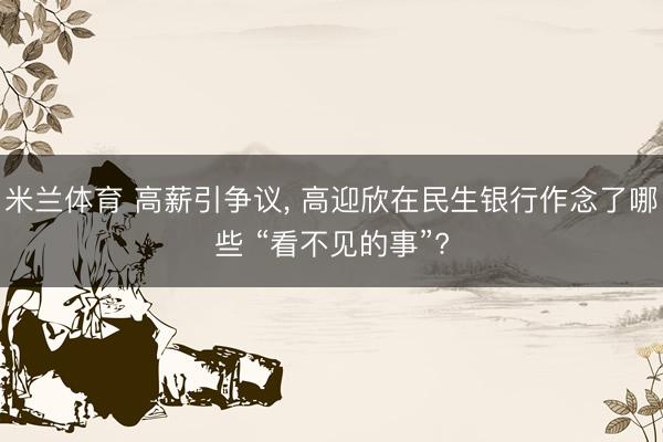 米兰体育 高薪引争议， 高迎欣在民生银行作念了哪些 “看不见的事”?