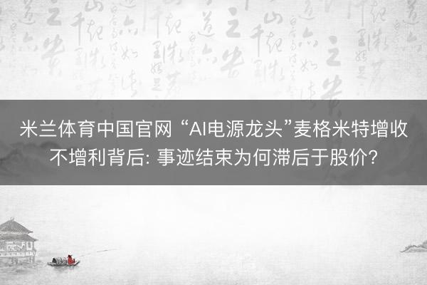 米兰体育中国官网 “AI电源龙头”麦格米特增收不增利背后: 事迹结束为何滞后于股价?