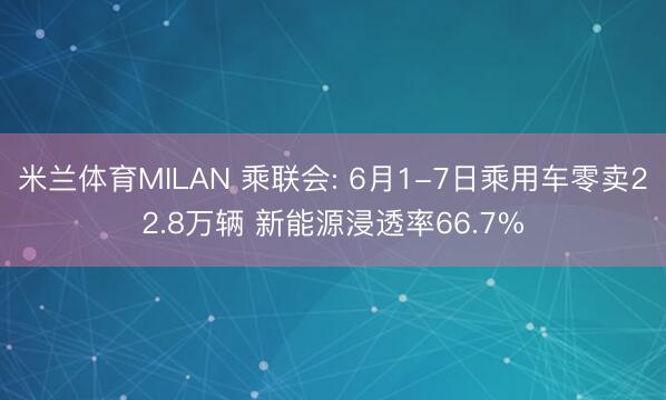 米兰体育MILAN 乘联会: 6月1-7日乘用车零卖22.8万辆 新能源浸透率66.7%