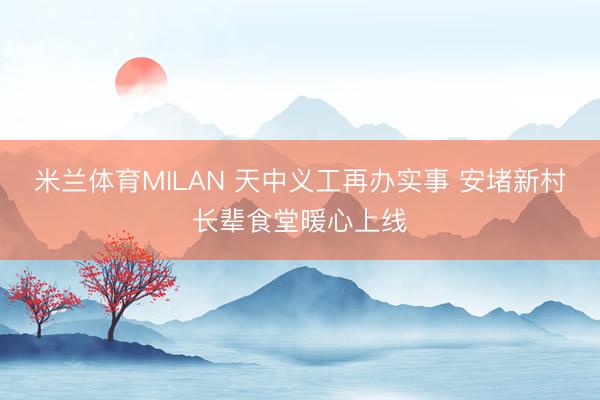 米兰体育MILAN 天中义工再办实事 安堵新村长辈食堂暖心上线