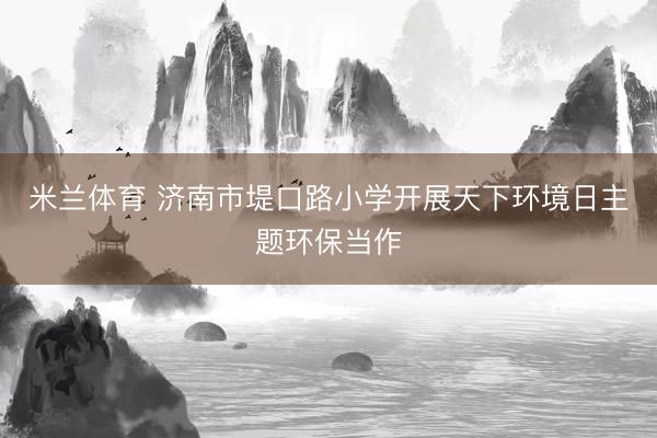 米兰体育 济南市堤口路小学开展天下环境日主题环保当作