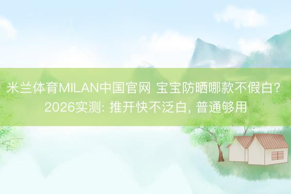 米兰体育MILAN中国官网 宝宝防晒哪款不假白? 2026实测: 推开快不泛白, 普通够用