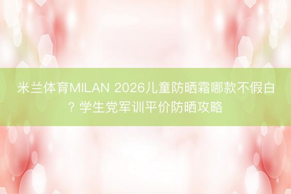 米兰体育MILAN 2026儿童防晒霜哪款不假白? 学生党军训平价防晒攻略