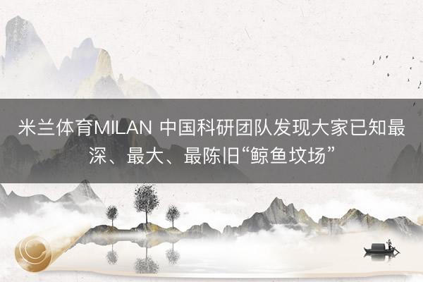 米兰体育MILAN 中国科研团队发现大家已知最深、最大、最陈旧“鲸鱼坟场”