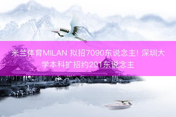米兰体育MILAN 拟招7090东说念主! 深圳大学本科扩招约291东说念主
