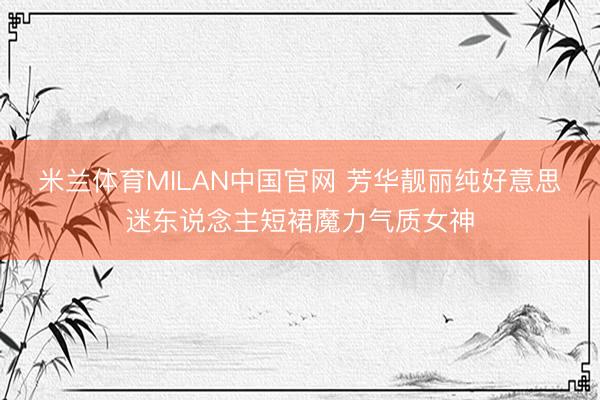 米兰体育MILAN中国官网 芳华靓丽纯好意思迷东说念主短裙魔力气质女神