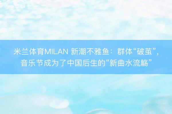 米兰体育MILAN 新潮不雅鱼：群体“破茧”，音乐节成为了中国后生的“新曲水流觞”