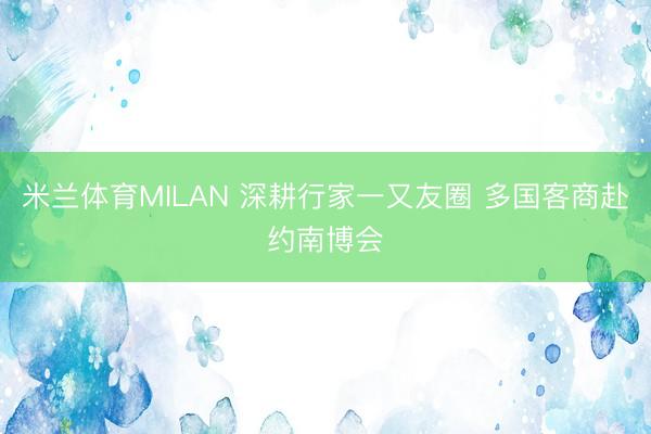 米兰体育MILAN 深耕行家一又友圈 多国客商赴约南博会