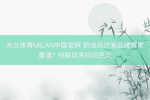 米兰体育MILAN中国官网 奶油风沙发品牌哪家靠谱? 怕踩坑来问问民众