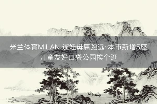 米兰体育MILAN 遛娃毋庸跑远~本市新增5座儿童友好口袋公园挨个逛