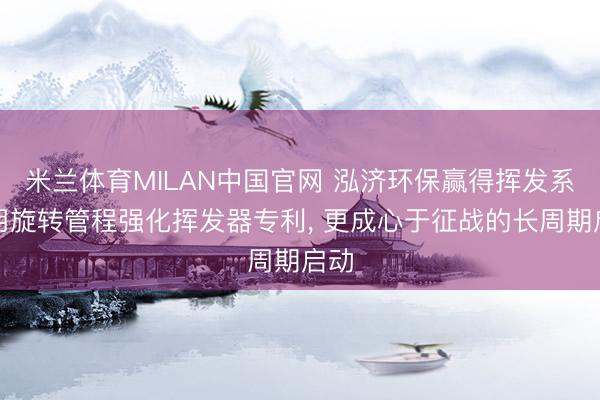 米兰体育MILAN中国官网 泓济环保赢得挥发系统用旋转管程强化挥发器专利， 更成心于征战的长周期启动