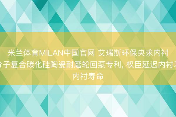 米兰体育MILAN中国官网 艾瑞斯环保央求内衬高分子复合碳化硅陶瓷耐磨轮回泵专利， 权臣延迟内衬寿命