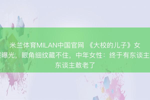 米兰体育MILAN中国官网 《大校的儿子》女主近照曝光,眼角细纹藏不住,中年女性:终于有东谈主敢老了