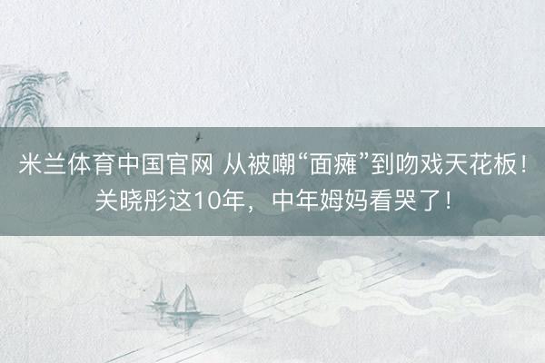 米兰体育中国官网 从被嘲“面瘫”到吻戏天花板!关晓彤这10年,中年姆妈看哭了!