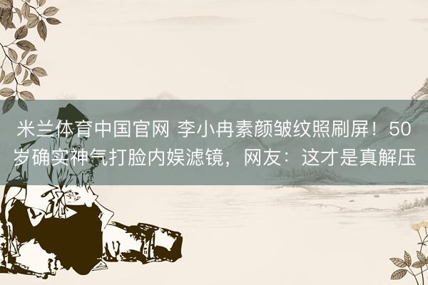 米兰体育中国官网 李小冉素颜皱纹照刷屏！50岁确实神气打脸内娱滤镜，网友：这才是真解压