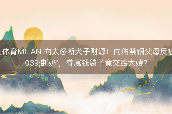 米兰体育MILAN 向太怒断犬子财源！向佑禁锢父母反被'断奶'，眷属钱袋子竟交给大嫂？