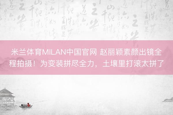 米兰体育MILAN中国官网 赵丽颖素颜出镜全程拍摄！为变装拼尽全力，土壤里打滚太拼了