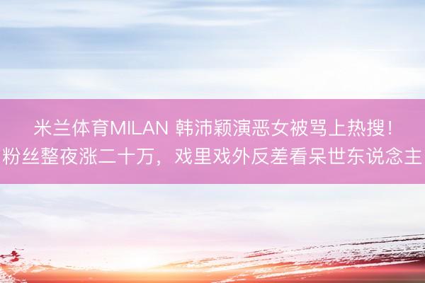 米兰体育MILAN 韩沛颖演恶女被骂上热搜！粉丝整夜涨二十万，戏里戏外反差看呆世东说念主