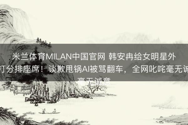 米兰体育MILAN中国官网 韩安冉给女明星外貌打分排座席！谈歉甩锅AI被骂翻车，全网叱咤毫无诚意