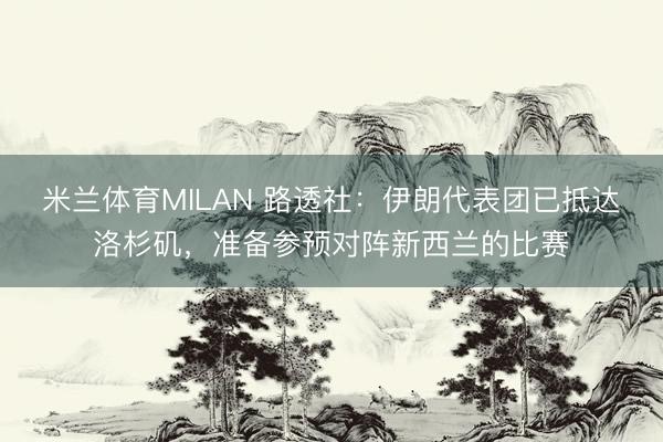 米兰体育MILAN 路透社：伊朗代表团已抵达洛杉矶，准备参预对阵新西兰的比赛