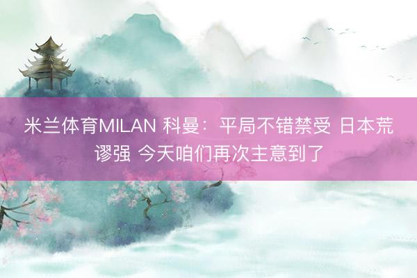米兰体育MILAN 科曼：平局不错禁受 日本荒谬强 今天咱们再次主意到了