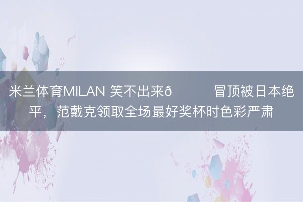 米兰体育MILAN 笑不出来😑冒顶被日本绝平，范戴克领取全场最好奖杯时色彩严肃