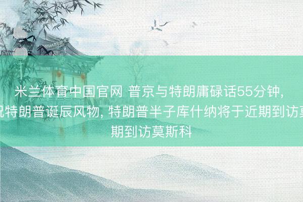 米兰体育中国官网 普京与特朗庸碌话55分钟， 普京祝特朗普诞辰风物， 特朗普半子库什纳将于近期到访莫斯科