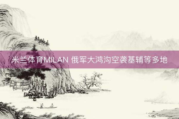 米兰体育MILAN 俄军大鸿沟空袭基辅等多地
