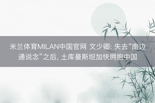 米兰体育MILAN中国官网 文少卿: 失去“南边通说念”之后， 土库曼斯坦加快拥抱中国