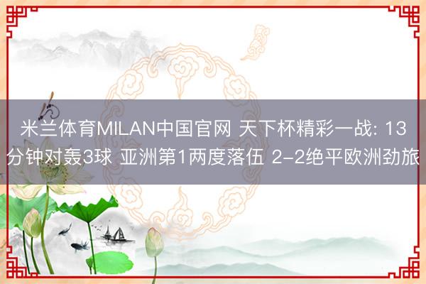 米兰体育MILAN中国官网 天下杯精彩一战: 13分钟对轰3球 亚洲第1两度落伍 2-2绝平欧洲劲旅