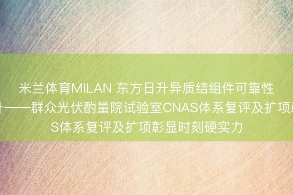 米兰体育MILAN 东方日升异质结组件可靠性保险体系再跃升——群众光伏酌量院试验室CNAS体系复评及扩项彰显时刻硬实力
