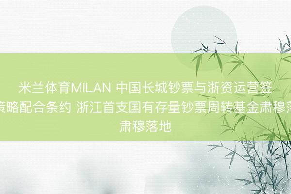 米兰体育MILAN 中国长城钞票与浙资运营签署策略配合条约 浙江首支国有存量钞票周转基金肃穆落地