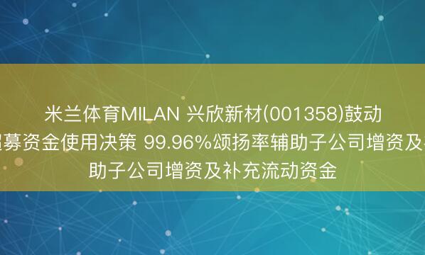 米兰体育MILAN 兴欣新材(001358)鼓动会高票通过超募资金使用决策 99.96%颂扬率辅助子公司增资及补充流动资金