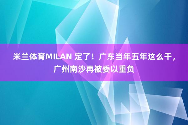米兰体育MILAN 定了!广东当年五年这么干,广州南沙再被委以重负