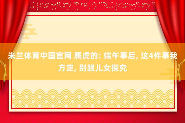 米兰体育中国官网 属虎的: 端午事后， 这4件事我方定， 别跟儿女探究