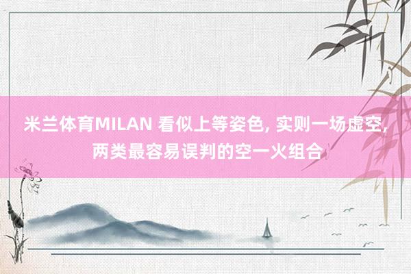 米兰体育MILAN 看似上等姿色， 实则一场虚空， 两类最容易误判的空一火组合