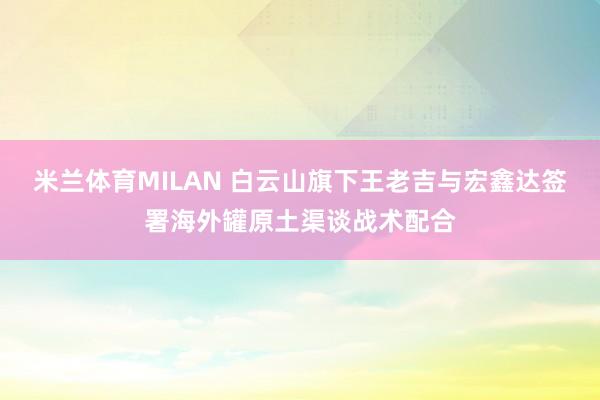 米兰体育MILAN 白云山旗下王老吉与宏鑫达签署海外罐原土渠谈战术配合