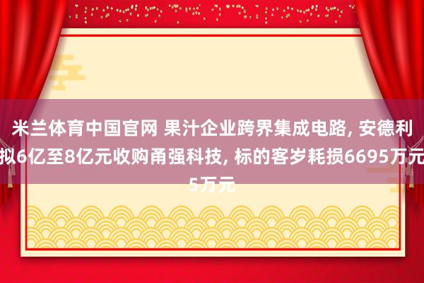 米兰体育中国官网 果汁企业跨界集成电路， 安德利拟6亿至8亿元收购甬强科技， 标的客岁耗损6695万元