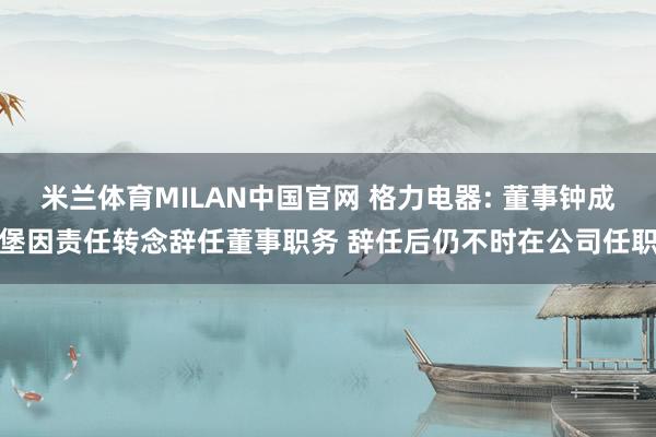 米兰体育MILAN中国官网 格力电器: 董事钟成堡因责任转念辞任董事职务 辞任后仍不时在公司任职
