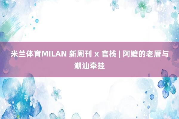 米兰体育MILAN 新周刊 x 官栈 | 阿嬷的老厝与潮汕牵挂