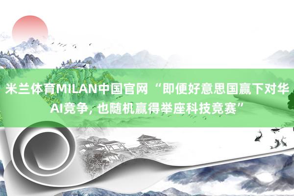 米兰体育MILAN中国官网 “即便好意思国赢下对华AI竞争， 也随机赢得举座科技竞赛”