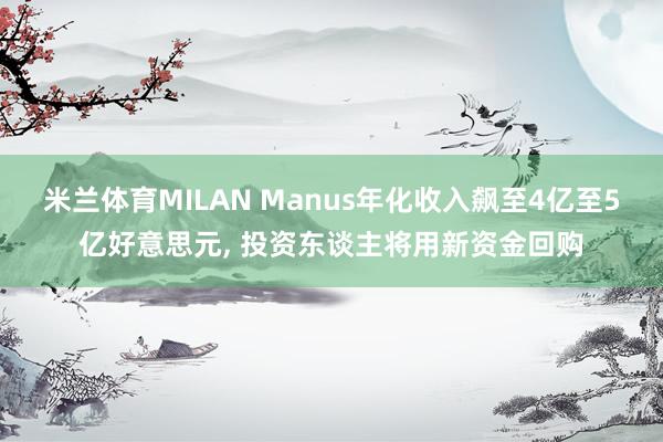 米兰体育MILAN Manus年化收入飙至4亿至5亿好意思元， 投资东谈主将用新资金回购