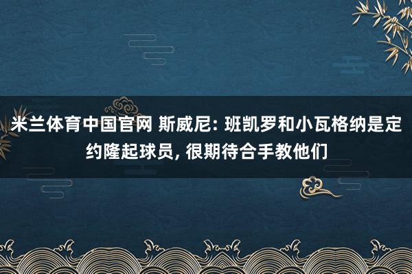 米兰体育中国官网 斯威尼: 班凯罗和小瓦格纳是定约隆起球员, 很期待合手教他们